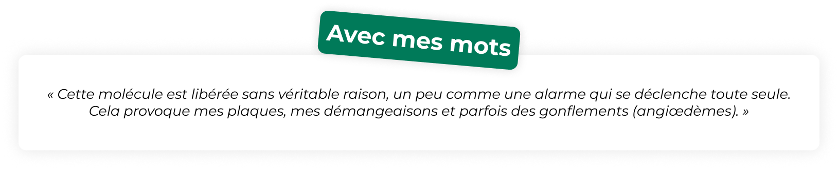 « Cette molécule est libérée sans véritable raison, un peu comme une alarme qui se déclenche toute seule. Cela provoque mes plaques, mes démangeaisons et parfois des gonflements (angiœdèmes). »