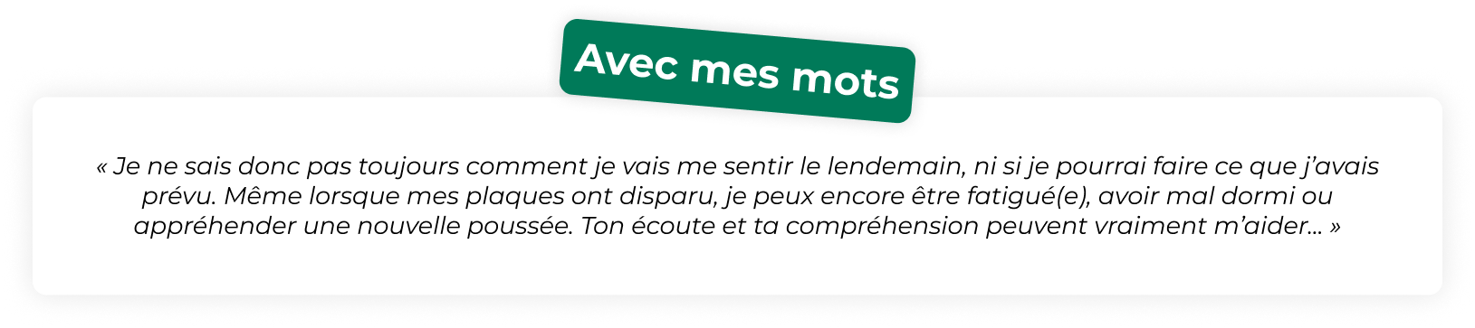 « Je ne sais donc pas toujours comment je vais me sentir le lendemain, ni si je pourrai faire ce que j’avais prévu. Même lorsque mes plaques ont disparu, je peux encore être fatigué(e), avoir mal dormi ou appréhender une nouvelle poussée. Ton écoute et ta compréhension peuvent vraiment m’aider... »